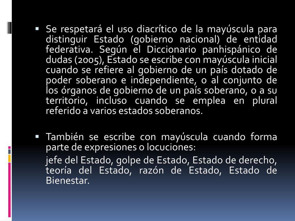 Se respetará el uso diacrítico de la mayúscula para distinguir Estado (gobierno nacional) de entidad federativa. Según el Diccionario panhispánico de dudas (2005), Estado se escribe con mayúscula inicial cuando se refiere al gobierno de un país dotado de poder soberano e independiente, o al conjunto de los órganos de gobierno de un país soberano, o a su territorio, incluso cuando se emplea en plural referido a varios estados soberanos.