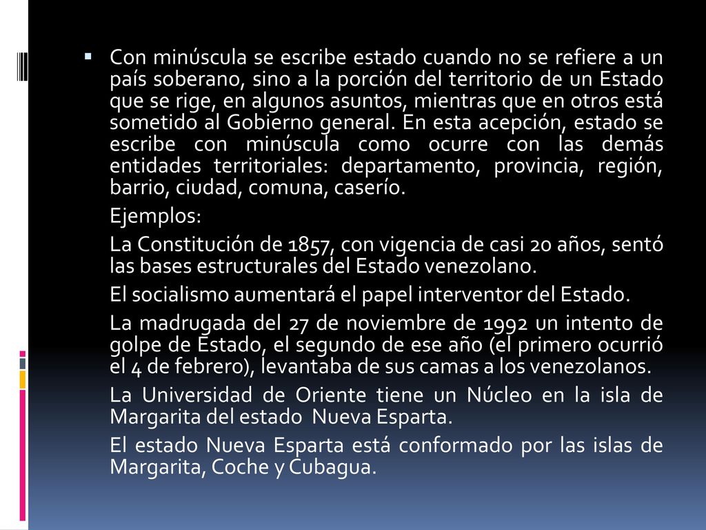 Con minúscula se escribe estado cuando no se refiere a un país soberano, sino a la porción del territorio de un Estado que se rige, en algunos asuntos, mientras que en otros está sometido al Gobierno general. En esta acepción, estado se escribe con minúscula como ocurre con las demás entidades territoriales: departamento, provincia, región, barrio, ciudad, comuna, caserío.