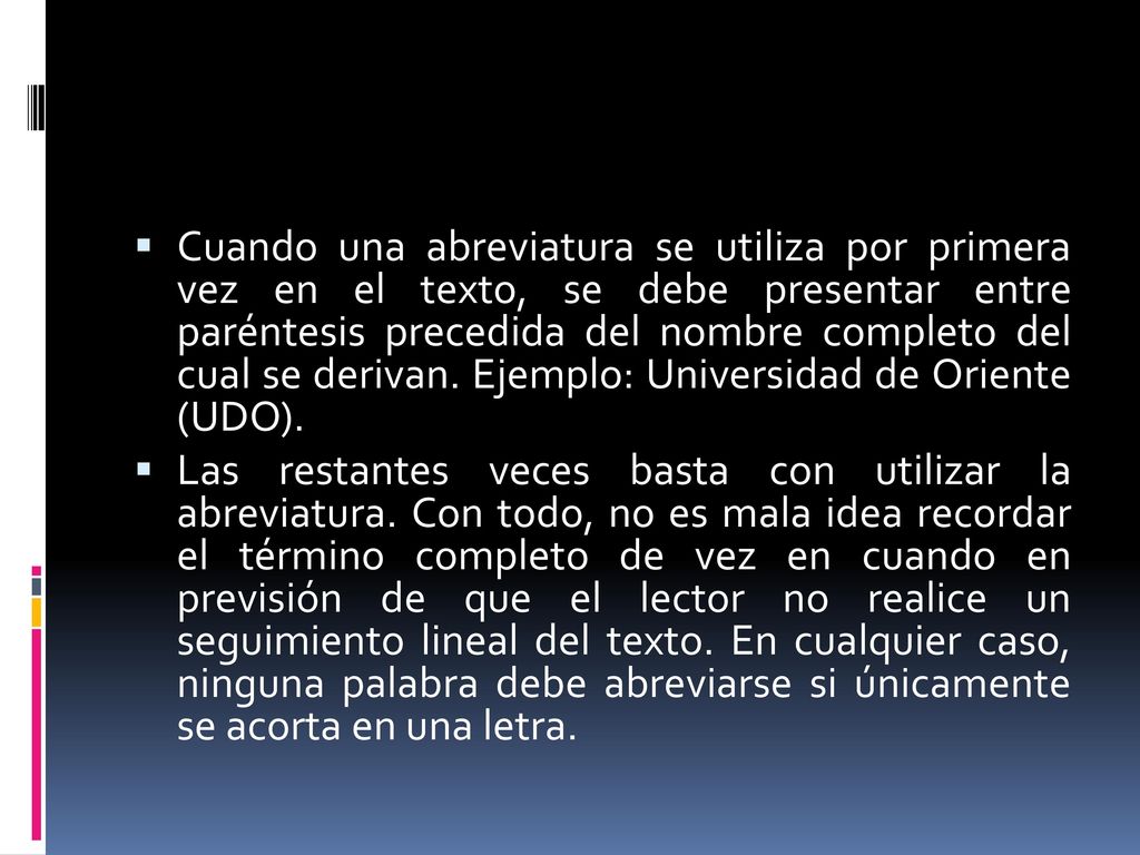 Cuando una abreviatura se utiliza por primera vez en el texto, se debe presentar entre paréntesis precedida del nombre completo del cual se derivan. Ejemplo: Universidad de Oriente (UDO).
