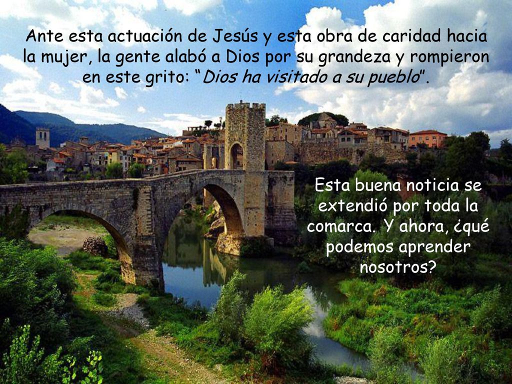 Ante esta actuación de Jesús y esta obra de caridad hacia la mujer, la gente alabó a Dios por su grandeza y rompieron en este grito: Dios ha visitado a su pueblo .