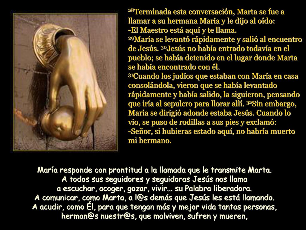 28Terminada esta conversación, Marta se fue a llamar a su hermana María y le dijo al oído: -El Maestro está aquí y te llama. 29María se levantó rápidamente y salió al encuentro de Jesús. 30Jesús no había entrado todavía en el pueblo; se había detenido en el lugar donde Marta se había encontrado con él. 31Cuando los judíos que estaban con María en casa consolándola, vieron que se había levantado rápidamente y había salido, la siguieron, pensando que iría al sepulcro para llorar allí. 32Sin embargo, María se dirigió adonde estaba Jesús. Cuando lo vio, se puso de rodillas a sus pies y exclamó: -Señor, si hubieras estado aquí, no habría muerto mi hermano.
