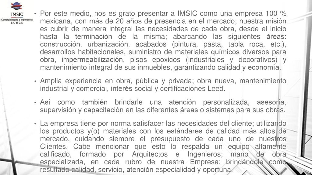 Por este medio, nos es grato presentar a IMSIC como una empresa 100 % mexicana, con más de 20 años de presencia en el mercado; nuestra misión es cubrir de manera integral las necesidades de cada obra, desde el inicio hasta la terminación de la misma; abarcando las siguientes áreas: construcción, urbanización, acabados (pintura, pasta, tabla roca, etc.), desarrollos habitacionales, suministro de materiales químicos diversos para obra, impermeabilización, pisos epoxicos (industriales y decorativos) y mantenimiento integral de sus inmuebles, garantizando calidad y economía.