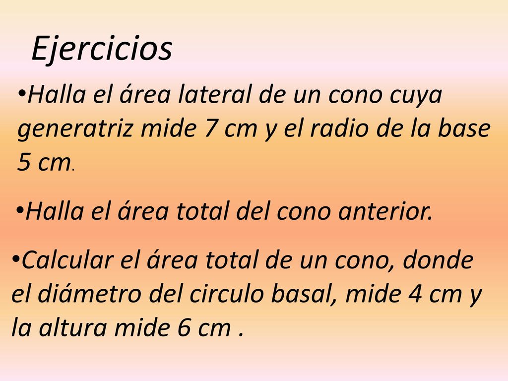 Ejercicios Halla el área lateral de un cono cuya generatriz mide 7 cm y el radio de la base 5 cm. Halla el área total del cono anterior.
