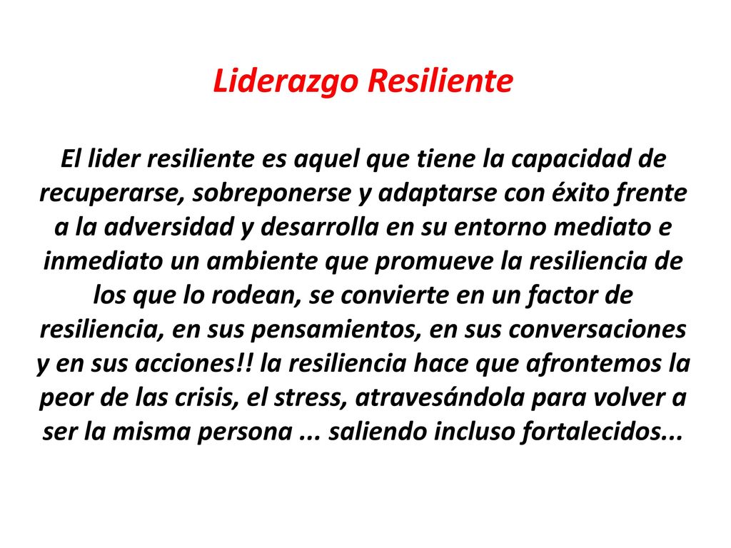 Liderazgo Resiliente El lider resiliente es aquel que tiene la capacidad de recuperarse, sobreponerse y adaptarse con éxito frente a la adversidad y desarrolla en su entorno mediato e inmediato un ambiente que promueve la resiliencia de los que lo rodean, se convierte en un factor de resiliencia, en sus pensamientos, en sus conversaciones y en sus acciones!.