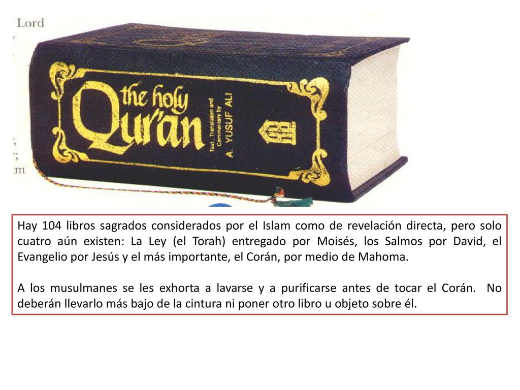 Hay 104 libros sagrados considerados por el Islam como de revelación directa, pero solo cuatro aún existen: La Ley (el Torah) entregado por Moisés, los Salmos por David, el Evangelio por Jesús y el más importante, el Corán, por medio de Mahoma.