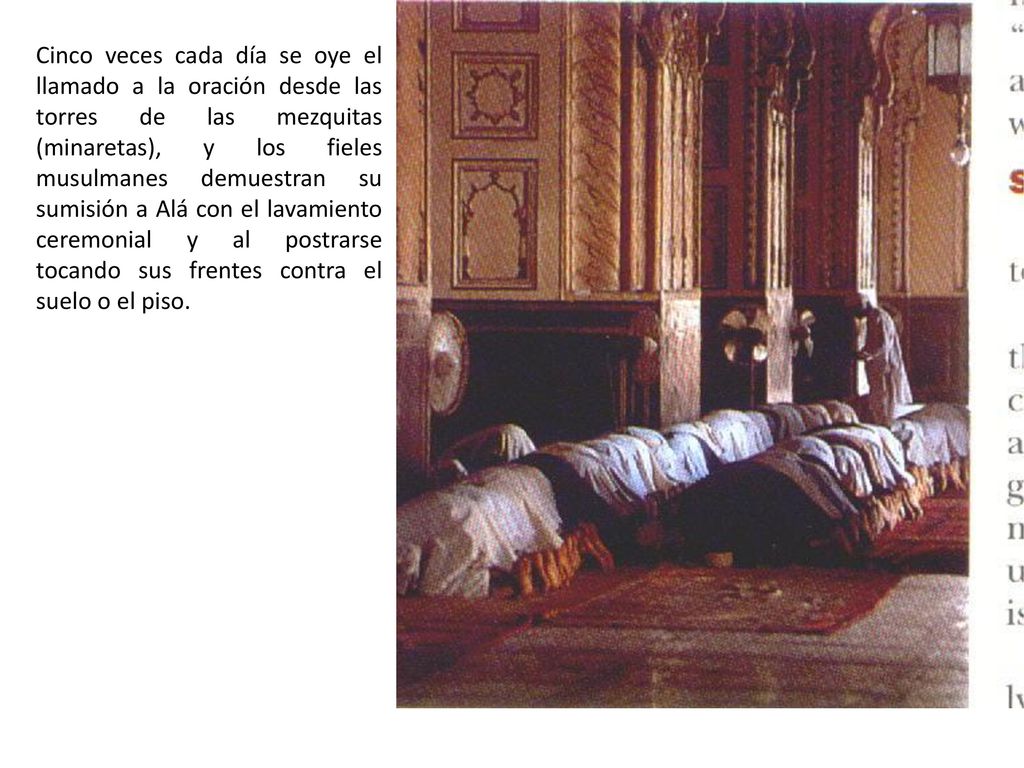 Cinco veces cada día se oye el llamado a la oración desde las torres de las mezquitas (minaretas), y los fieles musulmanes demuestran su sumisión a Alá con el lavamiento ceremonial y al postrarse tocando sus frentes contra el suelo o el piso.