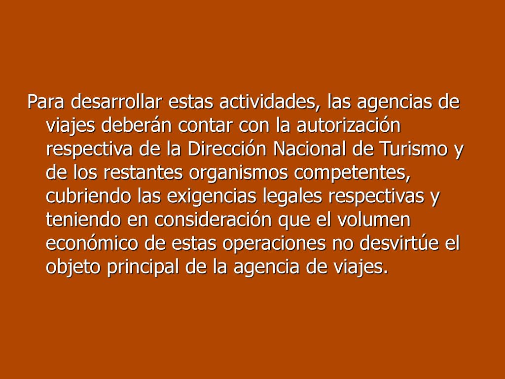 Para desarrollar estas actividades, las agencias de viajes deberán contar con la autorización respectiva de la Dirección Nacional de Turismo y de los restantes organismos competentes, cubriendo las exigencias legales respectivas y teniendo en consideración que el volumen económico de estas operaciones no desvirtúe el objeto principal de la agencia de viajes.
