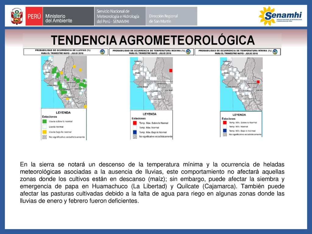 En la sierra se notará un descenso de la temperatura mínima y la ocurrencia de heladas meteorológicas asociadas a la ausencia de lluvias, este comportamiento no afectará aquellas zonas donde los cultivos están en descanso (maíz); sin embargo, puede afectar la siembra y emergencia de papa en Huamachuco (La Libertad) y Quilcate (Cajamarca).