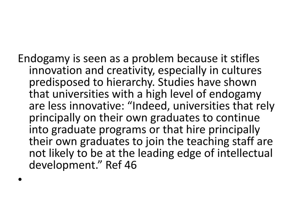 Endogamy is seen as a problem because it stifles innovation and creativity, especially in cultures predisposed to hierarchy. Studies have shown that universities with a high level of endogamy are less innovative: Indeed, universities that rely principally on their own graduates to continue into graduate programs or that hire principally their own graduates to join the teaching staff are not likely to be at the leading edge of intellectual development. Ref 46