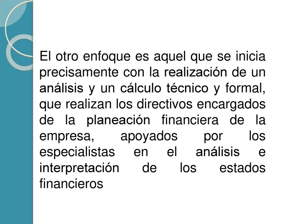 El otro enfoque es aquel que se inicia precisamente con la realización de un análisis y un cálculo técnico y formal, que realizan los directivos encargados de la planeación financiera de la empresa, apoyados por los especialistas en el análisis e interpretación de los estados financieros