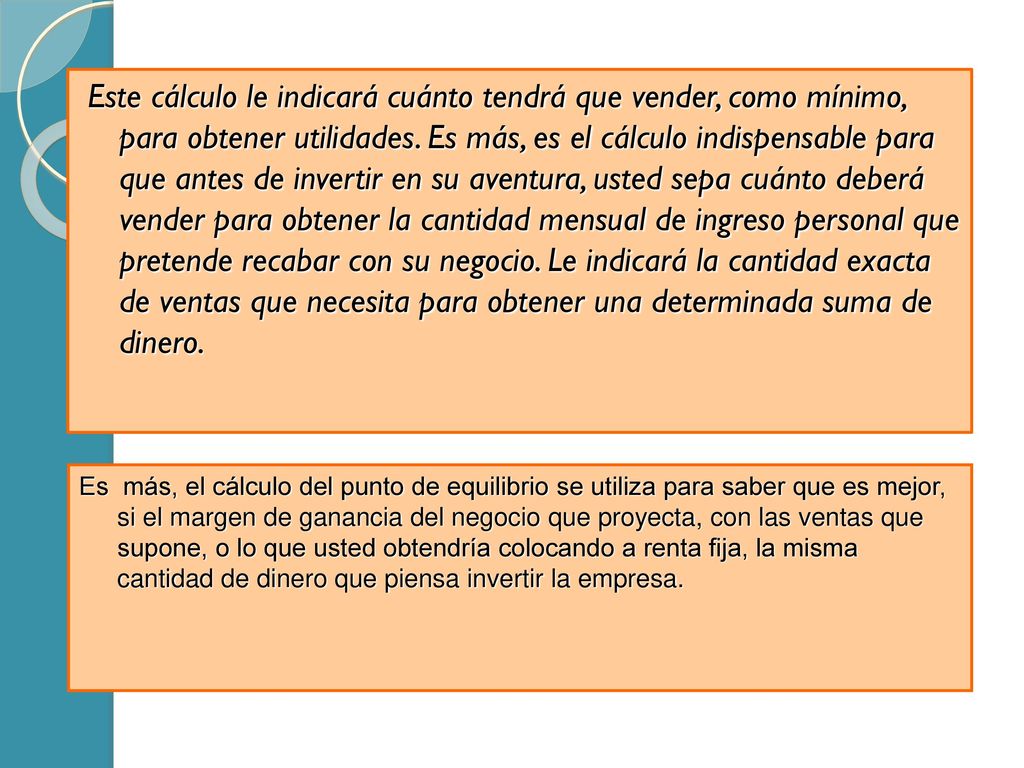 Este cálculo le indicará cuánto tendrá que vender, como mínimo, para obtener utilidades. Es más, es el cálculo indispensable para que antes de invertir en su aventura, usted sepa cuánto deberá vender para obtener la cantidad mensual de ingreso personal que pretende recabar con su negocio. Le indicará la cantidad exacta de ventas que necesita para obtener una determinada suma de dinero.