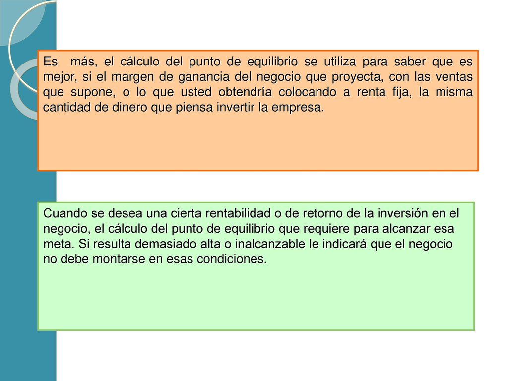 Es más, el cálculo del punto de equilibrio se utiliza para saber que es mejor, si el margen de ganancia del negocio que proyecta, con las ventas que supone, o lo que usted obtendría colocando a renta fija, la misma cantidad de dinero que piensa invertir la empresa.