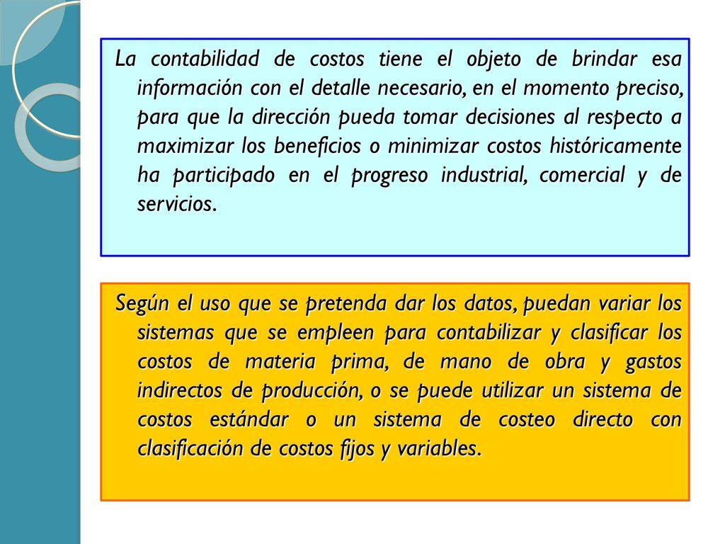 La contabilidad de costos tiene el objeto de brindar esa información con el detalle necesario, en el momento preciso, para que la dirección pueda tomar decisiones al respecto a maximizar los beneficios o minimizar costos históricamente ha participado en el progreso industrial, comercial y de servicios.