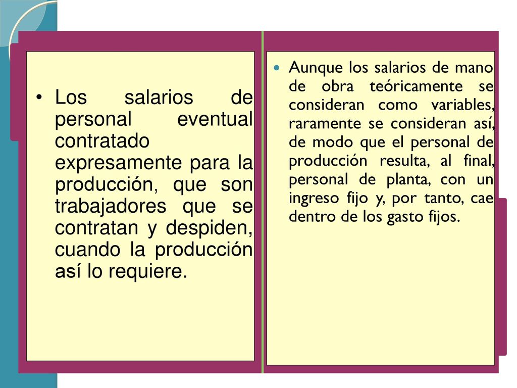 Aunque los salarios de mano de obra teóricamente se consideran como variables, raramente se consideran así, de modo que el personal de producción resulta, al final, personal de planta, con un ingreso fijo y, por tanto, cae dentro de los gasto fijos.