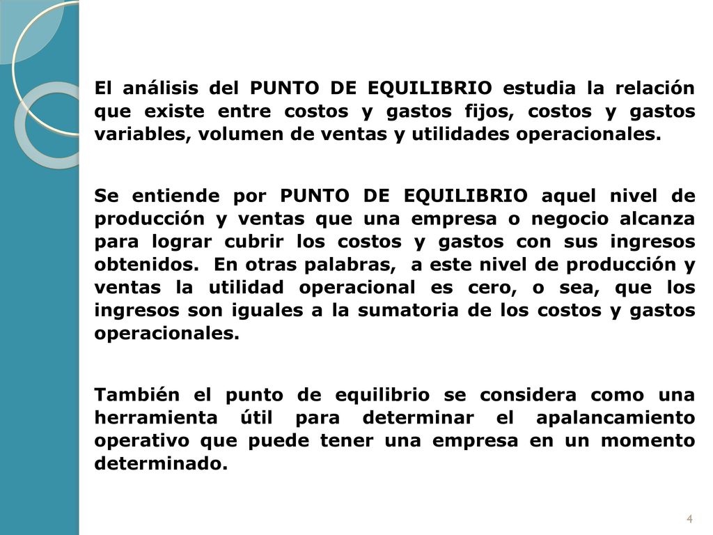 El análisis del punto de equilibrio estudia la relación que existe entre costos y gastos fijos, costos y gastos variables, volumen de ventas y utilidades operacionales.