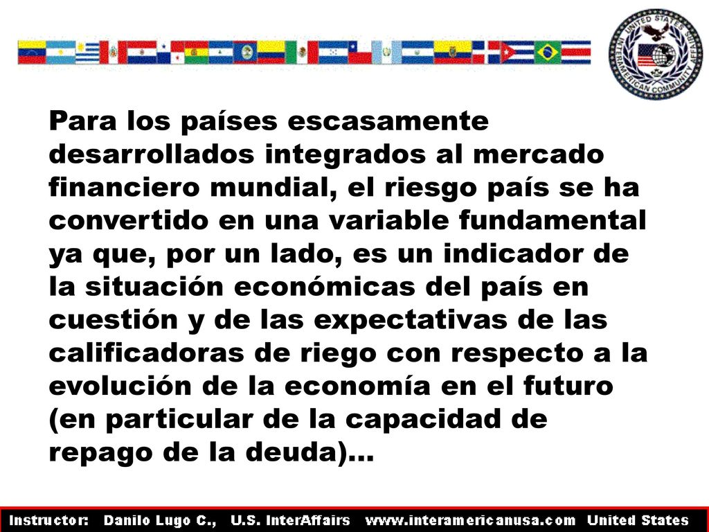 Para los países escasamente desarrollados integrados al mercado financiero mundial, el riesgo país se ha convertido en una variable fundamental ya que, por un lado, es un indicador de la situación económicas del país en cuestión y de las expectativas de las calificadoras de riego con respecto a la evolución de la economía en el futuro (en particular de la capacidad de repago de la deuda)…