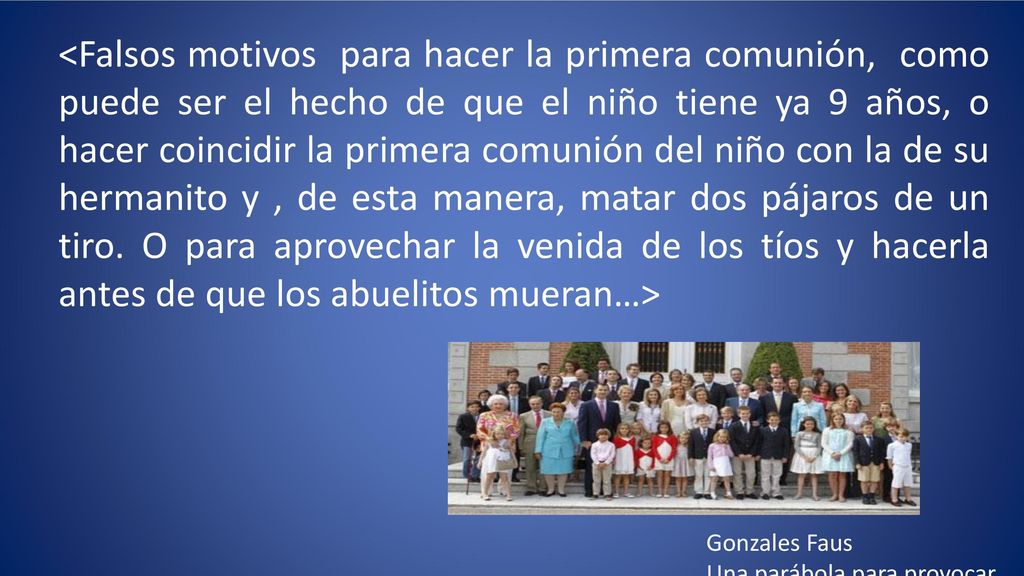<Falsos motivos para hacer la primera comunión, como puede ser el hecho de que el niño tiene ya 9 años, o hacer coincidir la primera comunión del niño con la de su hermanito y , de esta manera, matar dos pájaros de un tiro. O para aprovechar la venida de los tíos y hacerla antes de que los abuelitos mueran…>
