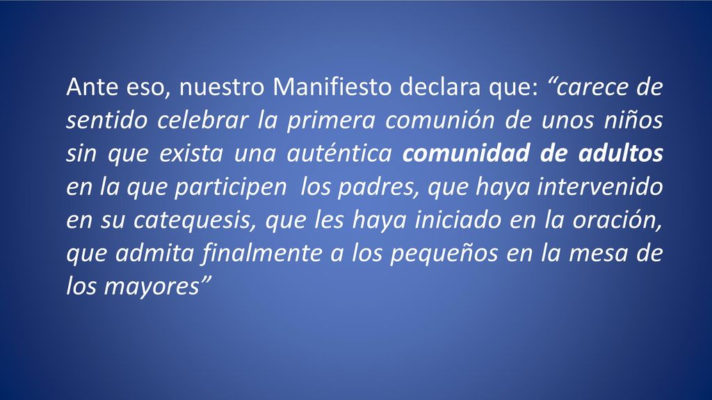 Ante eso, nuestro Manifiesto declara que: carece de sentido celebrar la primera comunión de unos niños sin que exista una auténtica comunidad de adultos en la que participen los padres, que haya intervenido en su catequesis, que les haya iniciado en la oración, que admita finalmente a los pequeños en la mesa de los mayores