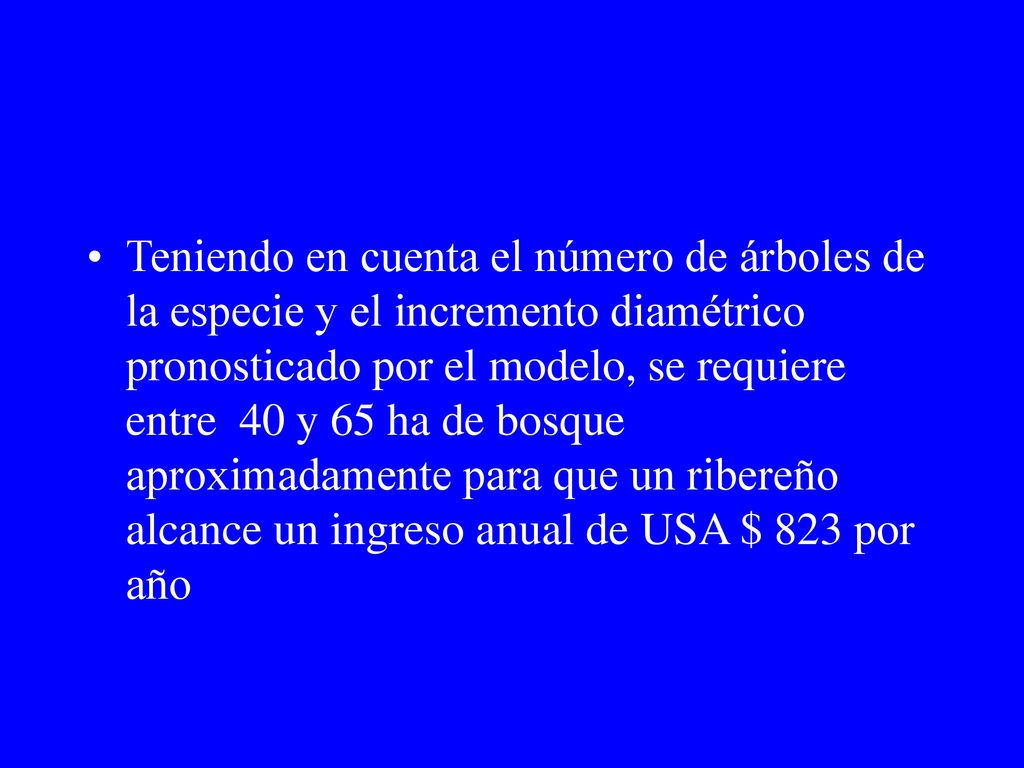 Teniendo en cuenta el número de árboles de la especie y el incremento diamétrico pronosticado por el modelo, se requiere entre 40 y 65 ha de bosque aproximadamente para que un ribereño alcance un ingreso anual de USA $ 823 por año