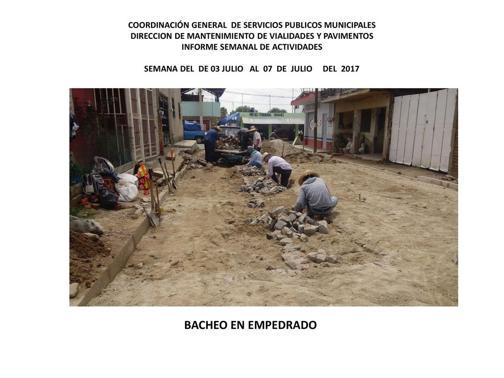 COORDINACIÓN GENERAL DE SERVICIOS PUBLICOS MUNICIPALES DIRECCION DE MANTENIMIENTO DE VIALIDADES Y PAVIMENTOS INFORME SEMANAL DE ACTIVIDADES SEMANA DEL DE 03 JULIO AL 07 DE JULIO DEL 2017
