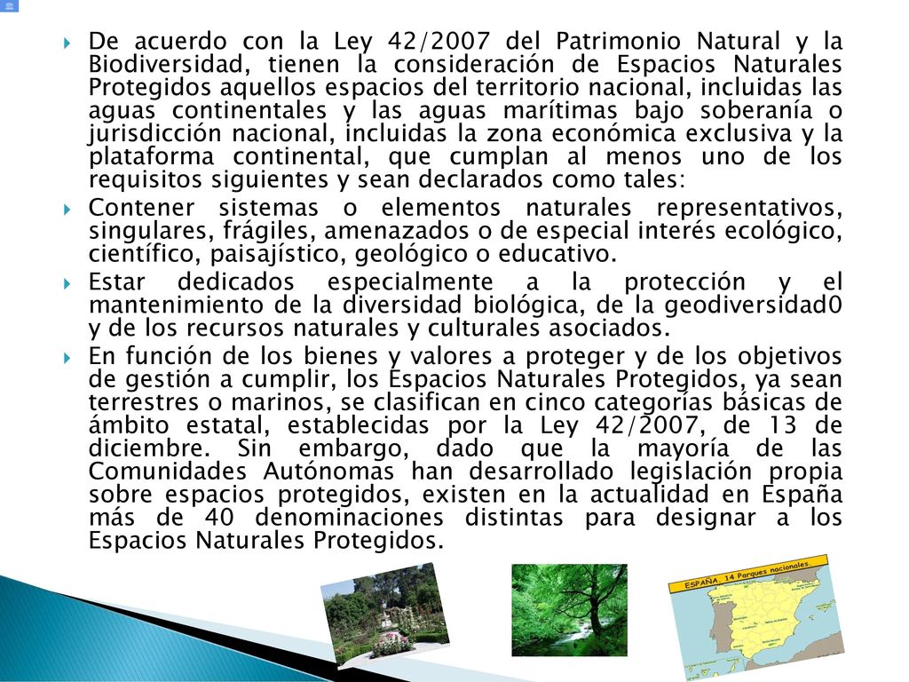 De acuerdo con la Ley 42/2007 del Patrimonio Natural y la Biodiversidad, tienen la consideración de Espacios Naturales Protegidos aquellos espacios del territorio nacional, incluidas las aguas continentales y las aguas marítimas bajo soberanía o jurisdicción nacional, incluidas la zona económica exclusiva y la plataforma continental, que cumplan al menos uno de los requisitos siguientes y sean declarados como tales: