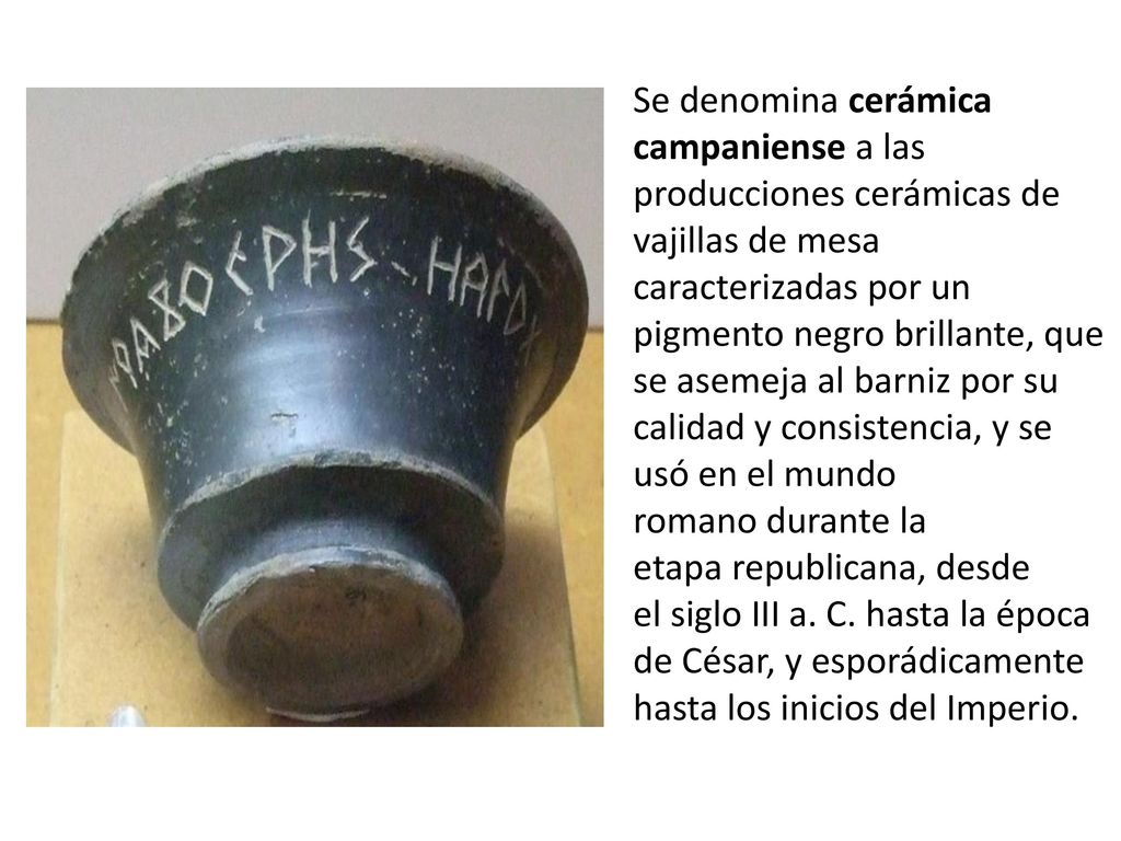 Se denomina cerámica campaniense a las producciones cerámicas de vajillas de mesa caracterizadas por un pigmento negro brillante, que se asemeja al barniz por su calidad y consistencia, y se usó en el mundo romano durante la etapa republicana, desde el siglo III a. C.