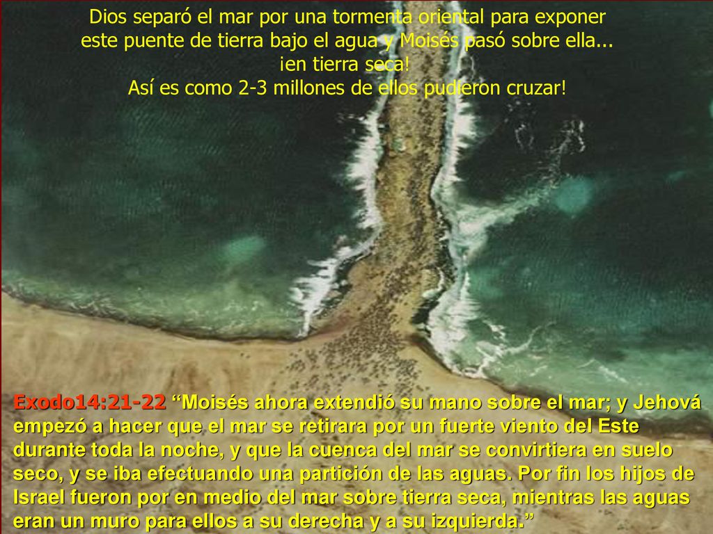 Dios separó el mar por una tormenta oriental para exponer este puente de tierra bajo el agua y Moisés pasó sobre ella... ¡en tierra seca! Así es como 2-3 millones de ellos pudieron cruzar!