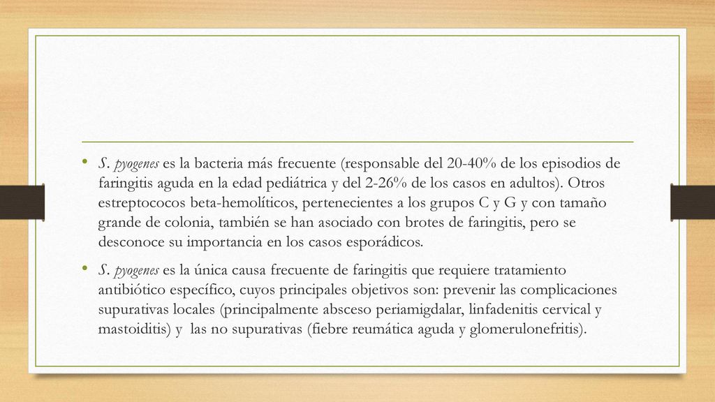S. pyogenes es la bacteria más frecuente (responsable del 20-40% de los episodios de faringitis aguda en la edad pediátrica y del 2-26% de los casos en adultos). Otros estreptococos beta-hemolíticos, pertenecientes a los grupos C y G y con tamaño grande de colonia, también se han asociado con brotes de faringitis, pero se desconoce su importancia en los casos esporádicos.