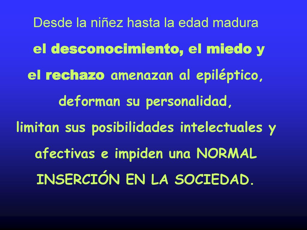 Desde la niñez hasta la edad madura el desconocimiento, el miedo y el rechazo amenazan al epiléptico, deforman su personalidad, limitan sus posibilidades intelectuales y afectivas e impiden una NORMAL INSERCIÓN EN LA SOCIEDAD.