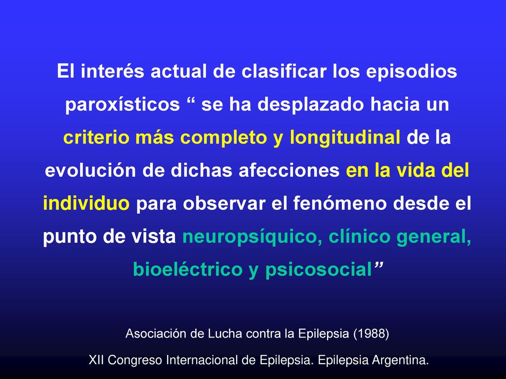 El interés actual de clasificar los episodios paroxísticos se ha desplazado hacia un criterio más completo y longitudinal de la evolución de dichas afecciones en la vida del individuo para observar el fenómeno desde el punto de vista neuropsíquico, clínico general, bioeléctrico y psicosocial Asociación de Lucha contra la Epilepsia (1988) XII Congreso Internacional de Epilepsia.