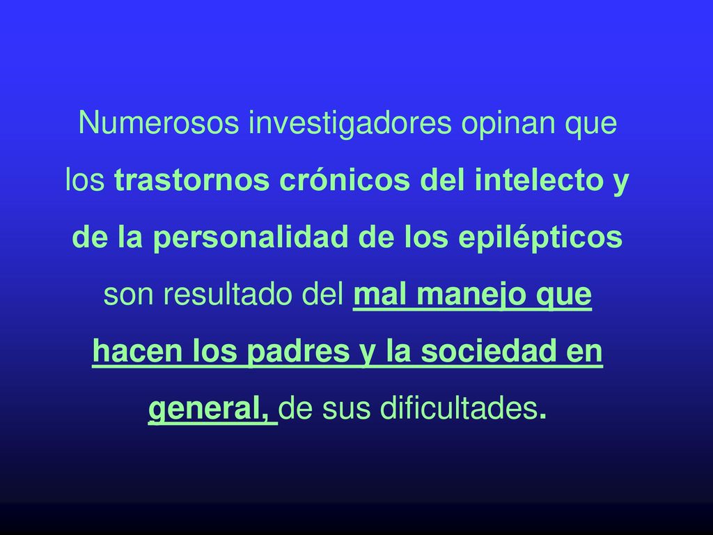 Numerosos investigadores opinan que los trastornos crónicos del intelecto y de la personalidad de los epilépticos son resultado del mal manejo que hacen los padres y la sociedad en general, de sus dificultades.