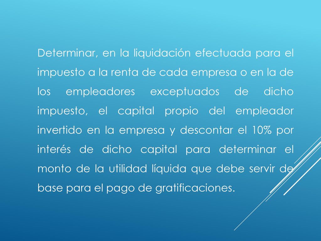 Determinar, en la liquidación efectuada para el impuesto a la renta de cada empresa o en la de los empleadores exceptuados de dicho impuesto, el capital propio del empleador invertido en la empresa y descontar el 10% por interés de dicho capital para determinar el monto de la utilidad líquida que debe servir de base para el pago de gratificaciones.