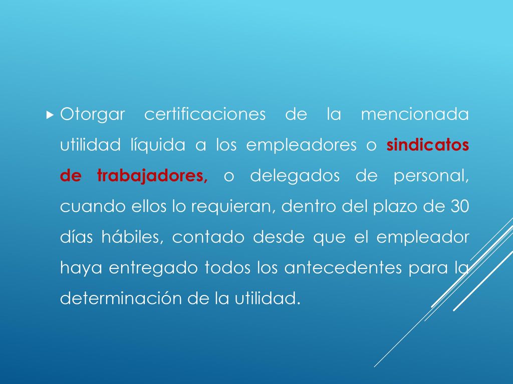 Otorgar certificaciones de la mencionada utilidad líquida a los empleadores o sindicatos de trabajadores, o delegados de personal, cuando ellos lo requieran, dentro del plazo de 30 días hábiles, contado desde que el empleador haya entregado todos los antecedentes para la determinación de la utilidad.