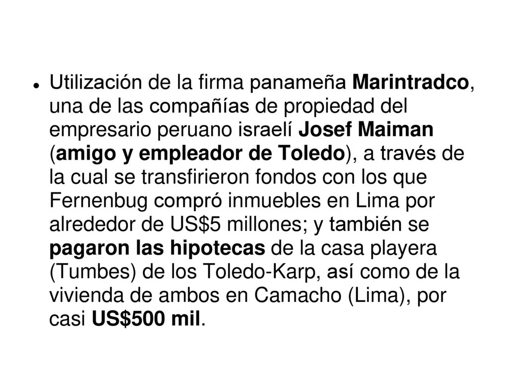Utilización de la firma panameña Marintradco, una de las compañías de propiedad del empresario peruano israelí Josef Maiman (amigo y empleador de Toledo), a través de la cual se transfirieron fondos con los que Fernenbug compró inmuebles en Lima por alrededor de US$5 millones; y también se pagaron las hipotecas de la casa playera (Tumbes) de los Toledo-Karp, así como de la vivienda de ambos en Camacho (Lima), por casi US$500 mil.