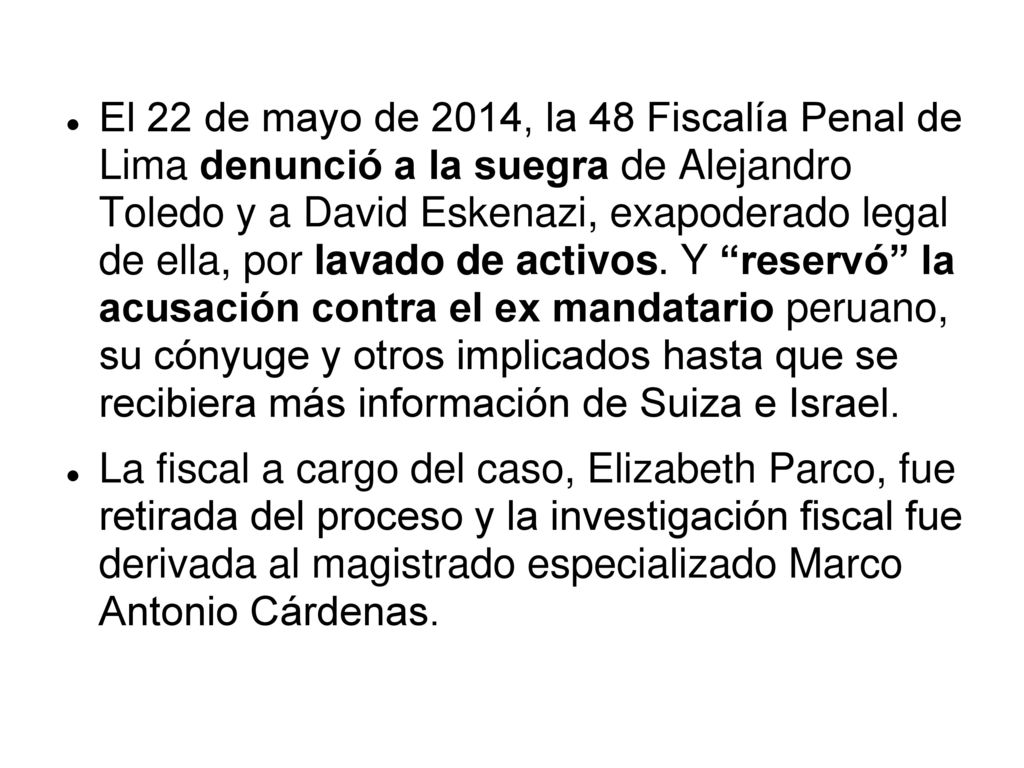El 22 de mayo de 2014, la 48 Fiscalía Penal de Lima denunció a la suegra de Alejandro Toledo y a David Eskenazi, exapoderado legal de ella, por lavado de activos. Y reservó la acusación contra el ex mandatario peruano, su cónyuge y otros implicados hasta que se recibiera más información de Suiza e Israel.