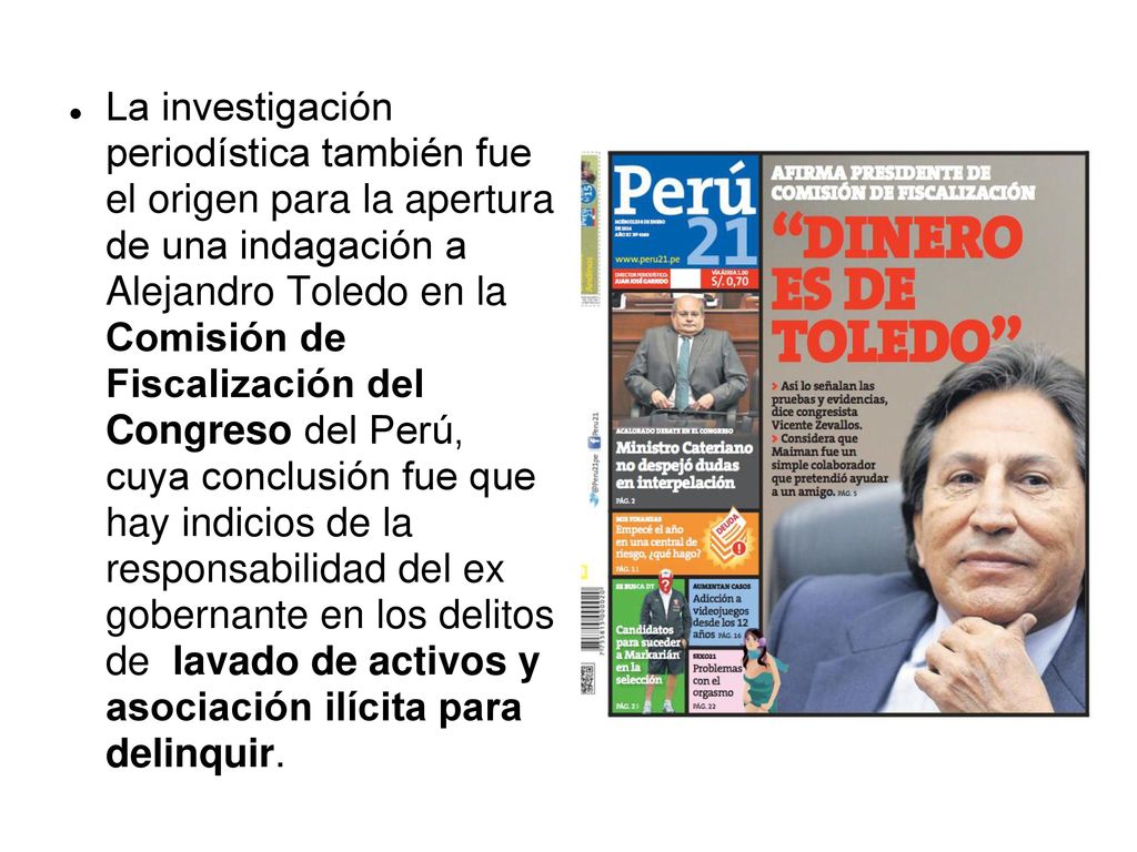 La investigación periodística también fue el origen para la apertura de una indagación a Alejandro Toledo en la Comisión de Fiscalización del Congreso del Perú, cuya conclusión fue que hay indicios de la responsabilidad del ex gobernante en los delitos de lavado de activos y asociación ilícita para delinquir.