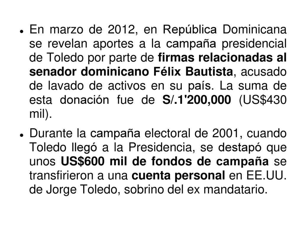En marzo de 2012, en República Dominicana se revelan aportes a la campaña presidencial de Toledo por parte de firmas relacionadas al senador dominicano Félix Bautista, acusado de lavado de activos en su país. La suma de esta donación fue de S/.1 200,000 (US$430 mil).