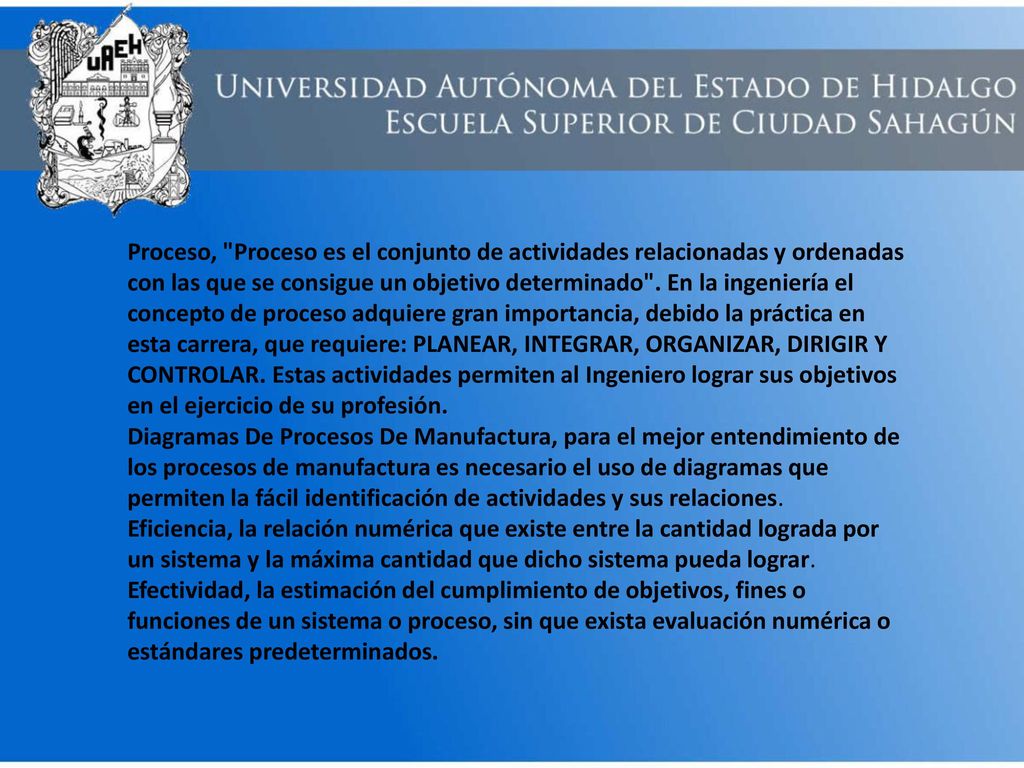 Proceso, Proceso es el conjunto de actividades relacionadas y ordenadas con las que se consigue un objetivo determinado . En la ingeniería el concepto de proceso adquiere gran importancia, debido la práctica en esta carrera, que requiere: PLANEAR, INTEGRAR, ORGANIZAR, DIRIGIR Y CONTROLAR. Estas actividades permiten al Ingeniero lograr sus objetivos en el ejercicio de su profesión.