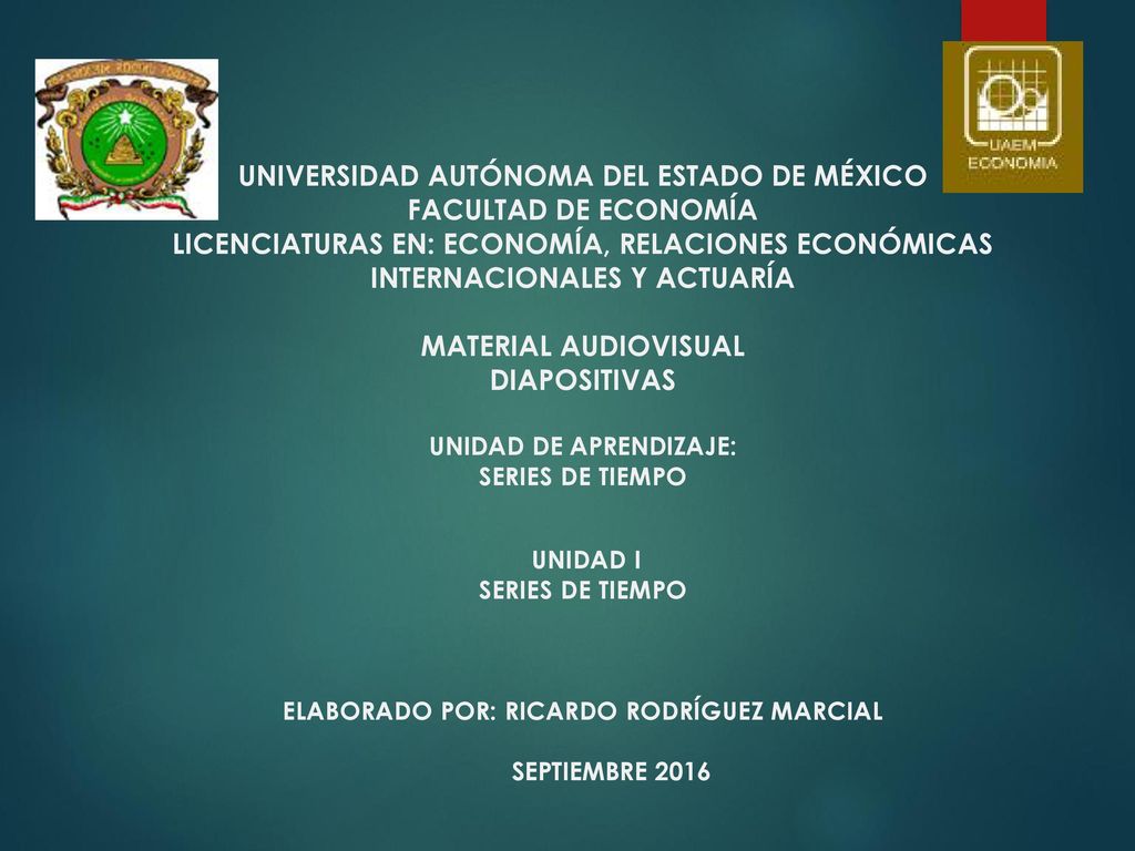 UNIVERSIDAD AUTÓNOMA DEL ESTADO DE MÉXICO FACULTAD DE ECONOMÍA LICENCIATURAS EN: ECONOMÍA, RELACIONES ECONÓMICAS INTERNACIONALES Y ACTUARÍA MATERIAL AUDIOVISUAL DIAPOSITIVAS UNIDAD DE APRENDIZAJE: SERIES DE TIEMPO UNIDAD I SERIES DE TIEMPO ELABORADO POR: RICARDO RODRÍGUEZ MARCIAL SEPTIEMBRE 2016