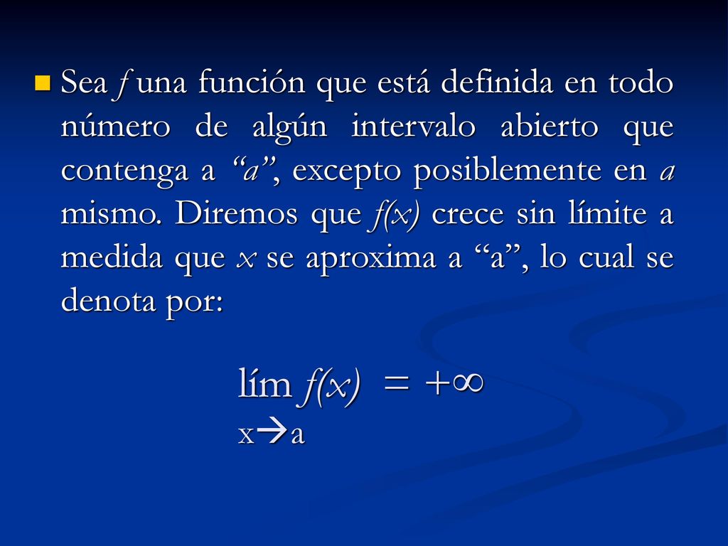 Sea f una función que está definida en todo número de algún intervalo abierto que contenga a a , excepto posiblemente en a mismo. Diremos que f(x) crece sin límite a medida que x se aproxima a a , lo cual se denota por: