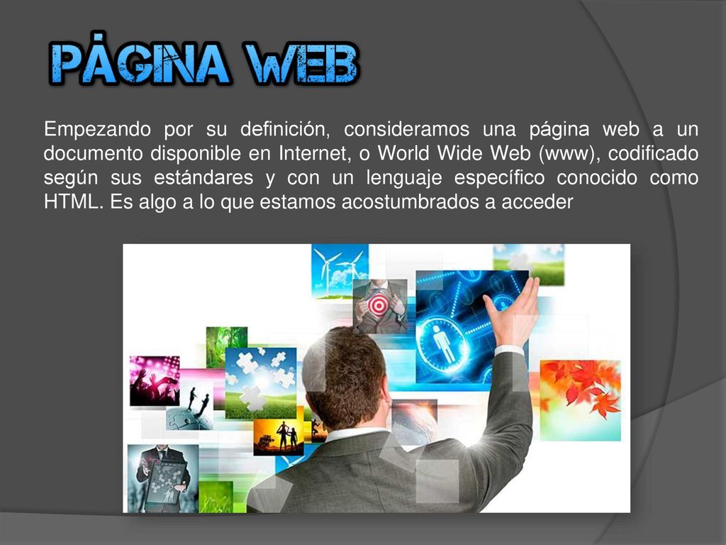 Empezando por su definición, consideramos una página web a un documento disponible en Internet, o World Wide Web (www), codificado según sus estándares y con un lenguaje específico conocido como HTML.