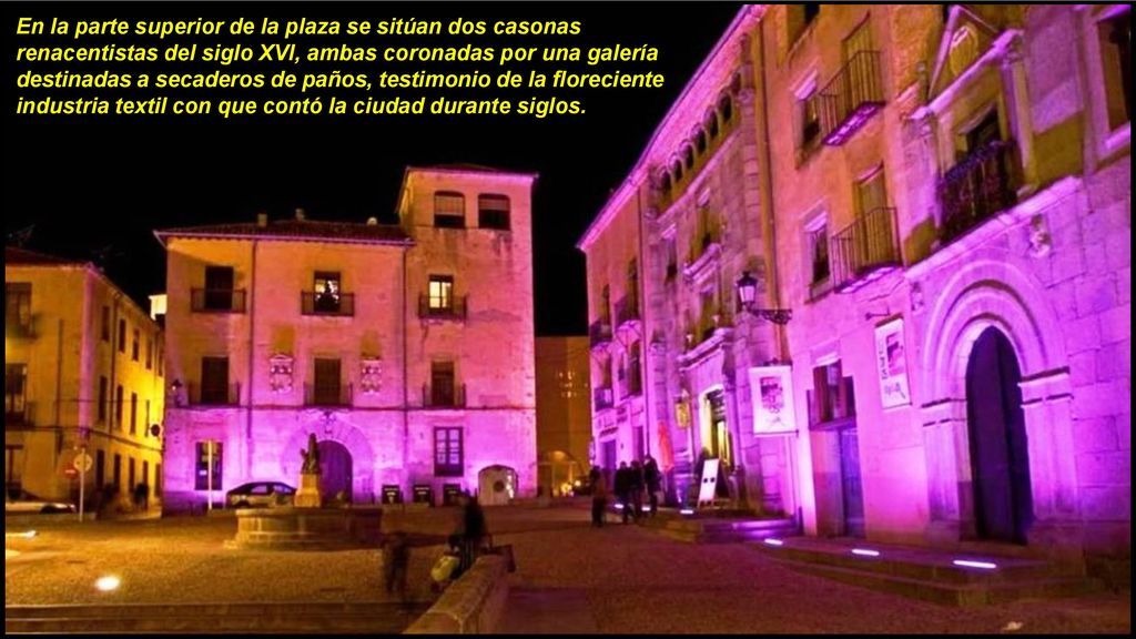 En la parte superior de la plaza se sitúan dos casonas renacentistas del siglo XVI, ambas coronadas por una galería destinadas a secaderos de paños, testimonio de la floreciente industria textil con que contó la ciudad durante siglos.
