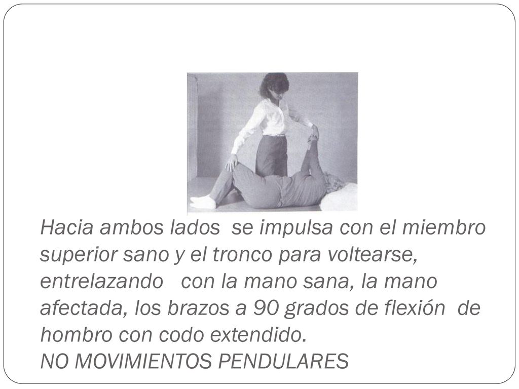Hacia ambos lados se impulsa con el miembro superior sano y el tronco para voltearse, entrelazando con la mano sana, la mano afectada, los brazos a 90 grados de flexión de hombro con codo extendido.
