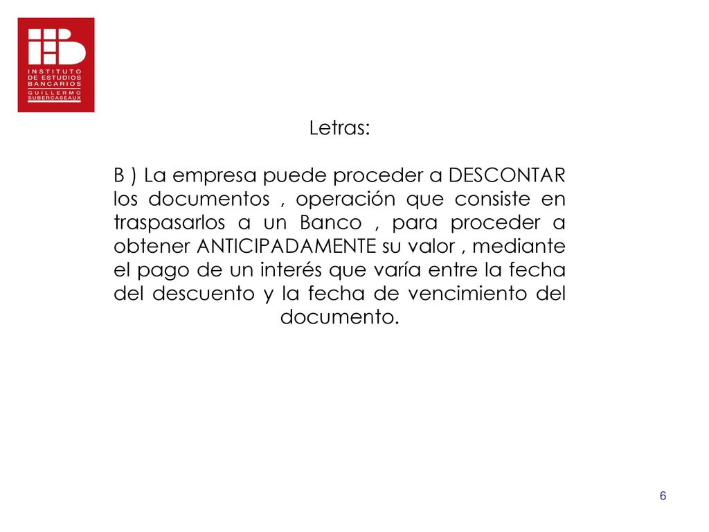 Letras: B ) La empresa puede proceder a DESCONTAR los documentos , operación que consiste en traspasarlos a un Banco , para proceder a obtener ANTICIPADAMENTE su valor , mediante el pago de un interés que varía entre la fecha del descuento y la fecha de vencimiento del documento.