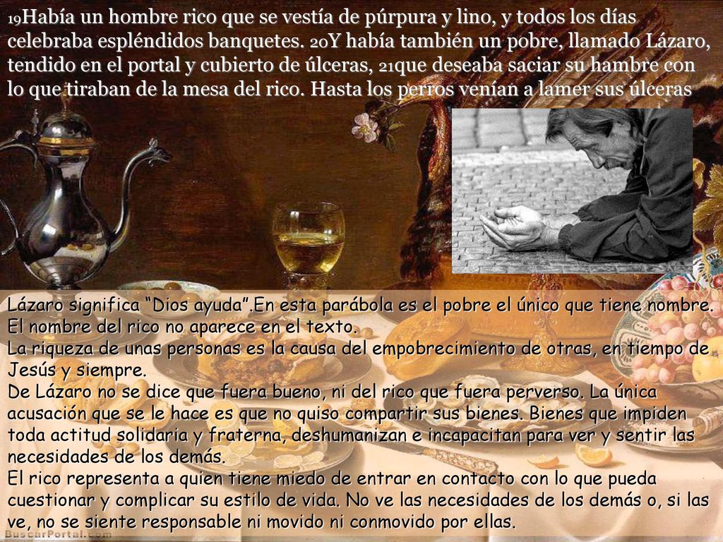19Había un hombre rico que se vestía de púrpura y lino, y todos los días celebraba espléndidos banquetes. 20Y había también un pobre, llamado Lázaro, tendido en el portal y cubierto de úlceras, 21que deseaba saciar su hambre con lo que tiraban de la mesa del rico. Hasta los perros venían a lamer sus úlceras