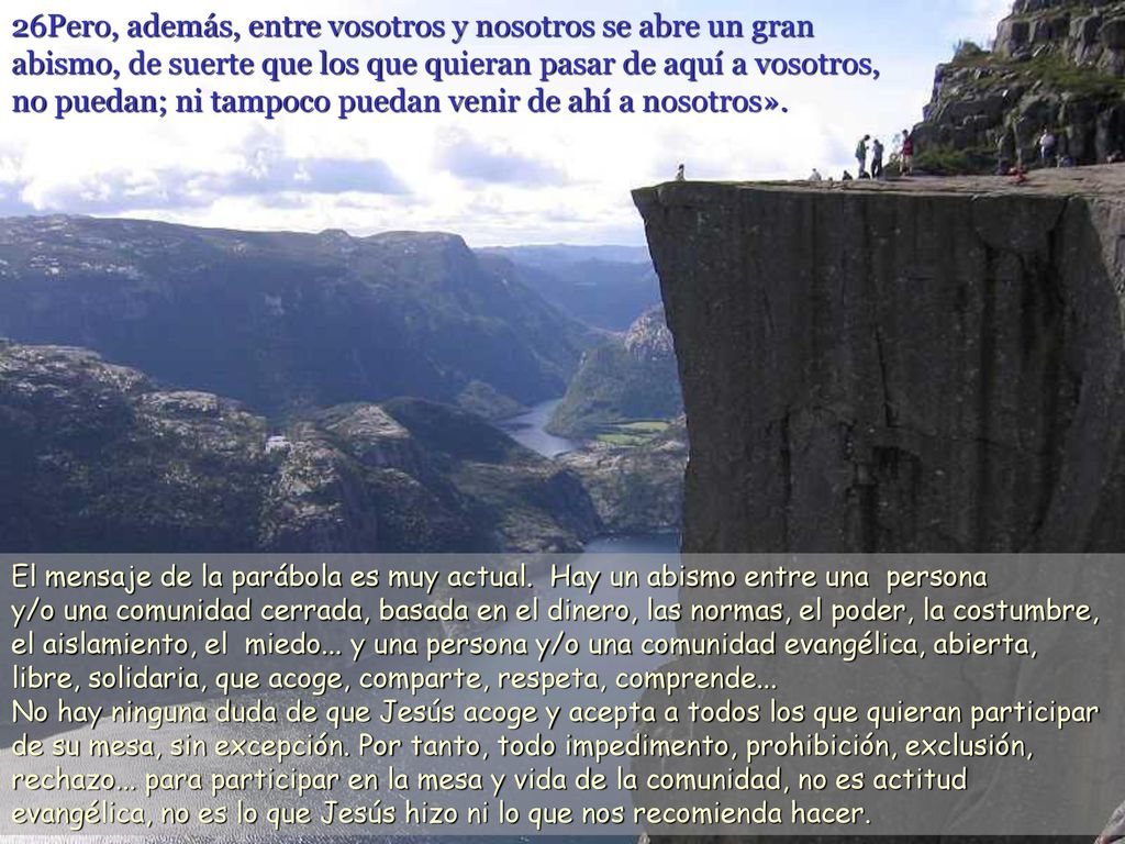 26Pero, además, entre vosotros y nosotros se abre un gran abismo, de suerte que los que quieran pasar de aquí a vosotros, no puedan; ni tampoco puedan venir de ahí a nosotros».