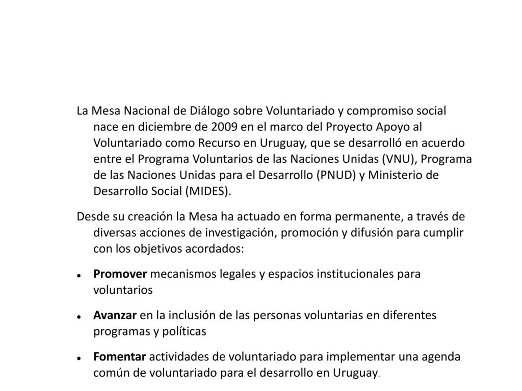 La Mesa Nacional de Diálogo sobre Voluntariado y compromiso social nace en diciembre de 2009 en el marco del Proyecto Apoyo al Voluntariado como Recurso en Uruguay, que se desarrolló en acuerdo entre el Programa Voluntarios de las Naciones Unidas (VNU), Programa de las Naciones Unidas para el Desarrollo (PNUD) y Ministerio de Desarrollo Social (MIDES).