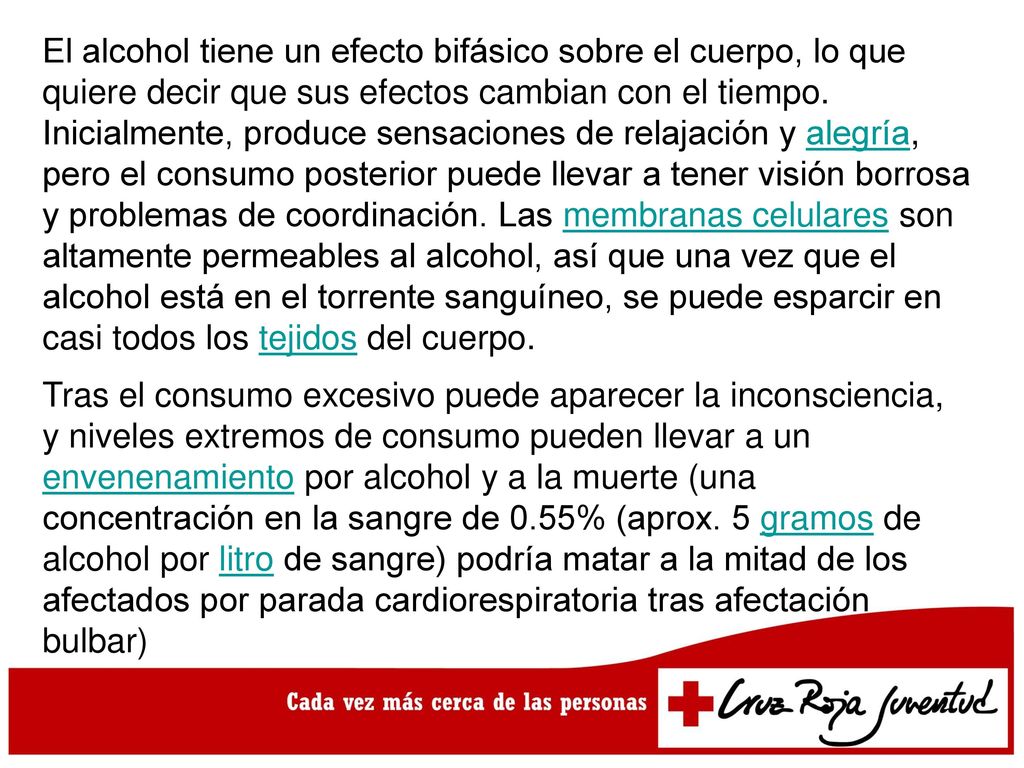 El alcohol tiene un efecto bifásico sobre el cuerpo, lo que quiere decir que sus efectos cambian con el tiempo. Inicialmente, produce sensaciones de relajación y alegría, pero el consumo posterior puede llevar a tener visión borrosa y problemas de coordinación. Las membranas celulares son altamente permeables al alcohol, así que una vez que el alcohol está en el torrente sanguíneo, se puede esparcir en casi todos los tejidos del cuerpo.