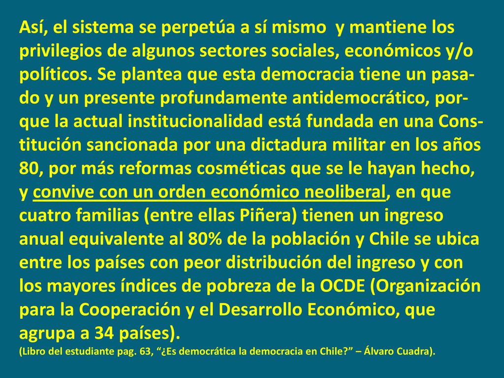 Así, el sistema se perpetúa a sí mismo y mantiene los privilegios de algunos sectores sociales, económicos y/o políticos. Se plantea que esta democracia tiene un pasa-do y un presente profundamente antidemocrático, por-que la actual institucionalidad está fundada en una Cons- titución sancionada por una dictadura militar en los años 80, por más reformas cosméticas que se le hayan hecho,