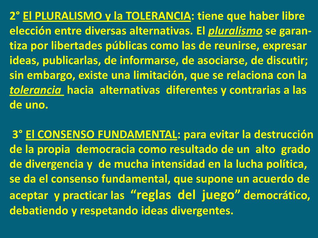 2° El PLURALISMO y la TOLERANCIA: tiene que haber libre elección entre diversas alternativas. El pluralismo se garan-tiza por libertades públicas como las de reunirse, expresar ideas, publicarlas, de informarse, de asociarse, de discutir; sin embargo, existe una limitación, que se relaciona con la tolerancia hacia alternativas diferentes y contrarias a las